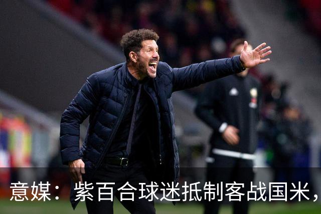 意媒：紫百合球迷抵制客战国米，抗议球票涨价及购票安排不公