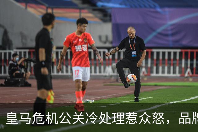 皇马危机公关冷处理惹众怒，品牌信任面临透支风险