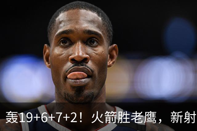 轰19+6+7+2！火箭胜老鹰，新射手爆发，3项数据全队第一，大合同稳了？