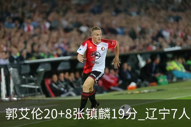 郭艾伦20+8张镇麟19分 辽宁7人上双力克深圳