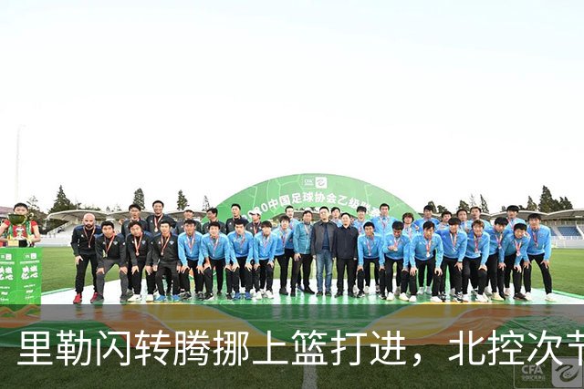 里勒闪转腾挪上篮打进，北控次节领先深圳23分