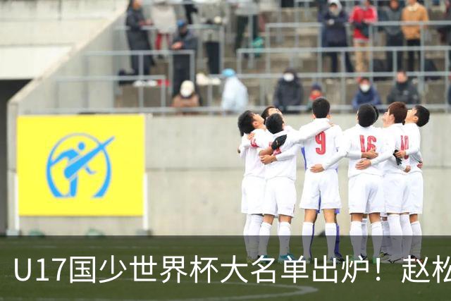 U17国少世界杯大名单出炉！赵松源领衔，谢晋吕孟洋无缘，4名留洋球员在列